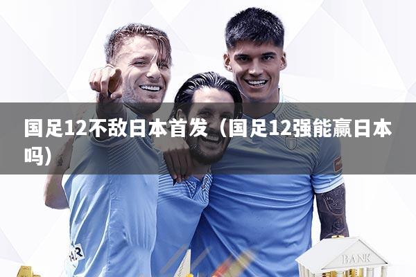 国足12不敌日本首发（国足12强能赢日本吗）